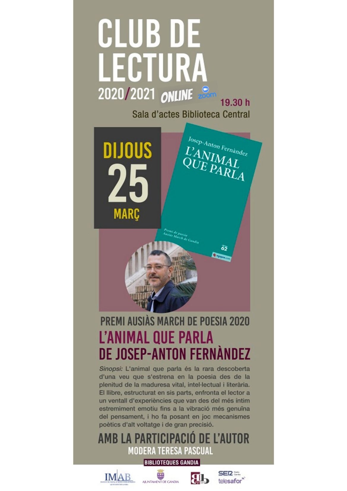 El regidor delegat de l'Institut Municipal d'Arxius i Biblioteques de Gandia, José Manuel Prieto, ha informat aquest matí que la Biblioteca Central continua amb una nova edició virtual del Club de Lectura (la sisena) com ve sent habitual els últims dijous de cada mes. Així, la sessió es desenvoluparà a través de la plataforma on-line Zoom, el dia 25 de març a les 19:30 h a la Sala d'Actes de la Biblioteca, i comptarà amb la presència de l'escriptor, crític i professor català Josep-Anton Fernàndez, qui comentarà el seu primer llibre de poemes "L'animal que parla", premi Ausiàs March de poesia 2020. Per a poder assistir al club de lectura, cal inscriure's prèviament telefonant al 962959591 o escrivint al whatsapp 678 83 74 02.